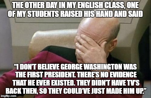 He was 100% serious | THE OTHER DAY IN MY ENGLISH CLASS, ONE OF MY STUDENTS RAISED HIS HAND AND SAID; “I DON’T BELIEVE GEORGE WASHINGTON WAS THE FIRST PRESIDENT. THERE’S NO EVIDENCE THAT HE EVER EXISTED. THEY DIDN’T HAVE TV'S BACK THEN, SO THEY COULD’VE JUST MADE HIM UP.” | image tagged in memes,captain picard facepalm | made w/ Imgflip meme maker