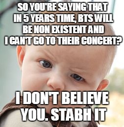 When your friends and parents try to suppress your BTS obsession... | SO YOU'RE SAYING THAT IN 5 YEARS TIME, BTS WILL BE NON EXISTENT AND I CAN'T GO TO THEIR CONCERT? I DON'T BELIEVE YOU. STABH IT | image tagged in memes,skeptical baby,bts,kpop fans be like,first world problems | made w/ Imgflip meme maker