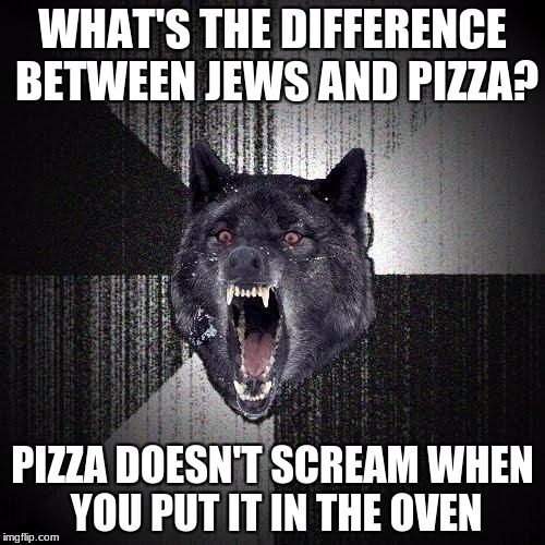 Insanity Wolf Meme | WHAT'S THE DIFFERENCE BETWEEN JEWS AND PIZZA? PIZZA DOESN'T SCREAM WHEN YOU PUT IT IN THE OVEN | image tagged in memes,insanity wolf | made w/ Imgflip meme maker