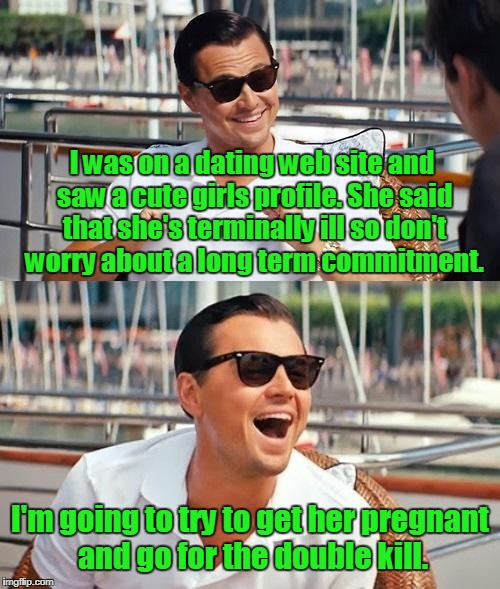 Leonardo Dicaprio Wolf Of Wall Street Meme | I was on a dating web site and saw a cute girls profile. She said that she's terminally ill so don't worry about a long term commitment. I'm going to try to get her pregnant and go for the double kill. | image tagged in memes,leonardo dicaprio wolf of wall street | made w/ Imgflip meme maker