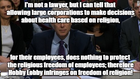 Judge Gorsuch suppresses religious freedom | I'm not a lawyer, but I can tell that allowing large corporations to make decisions about health care based on religion, for their employees, does nothing to protect the religious freedom of employees; therefore Hobby Lobby infringes on freedom of religion! | image tagged in judge gorsuch,religion,hobby lobby,abortion | made w/ Imgflip meme maker