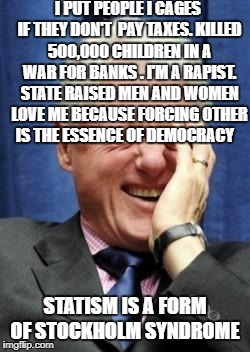 Bill Clinton Laughing | I PUT PEOPLE I CAGES IF THEY DON'T  PAY TAXES. KILLED 500,000 CHILDREN IN A WAR FOR BANKS . I'M A RAPIST. STATE RAISED MEN AND WOMEN LOVE ME BECAUSE FORCING OTHER IS THE ESSENCE OF DEMOCRACY; STATISM IS A FORM OF STOCKHOLM SYNDROME | image tagged in bill clinton laughing | made w/ Imgflip meme maker