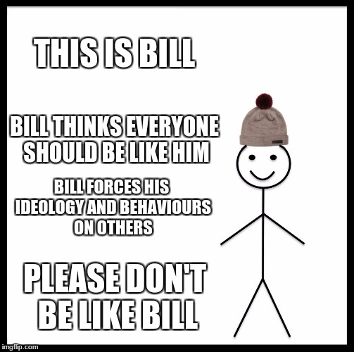 no one should be like bill | THIS IS BILL; BILL THINKS EVERYONE SHOULD BE LIKE HIM; BILL FORCES HIS IDEOLOGY AND BEHAVIOURS ON OTHERS; PLEASE DON'T BE LIKE BILL | image tagged in memes,be like bill,funny,don't be like bill,arrogance | made w/ Imgflip meme maker