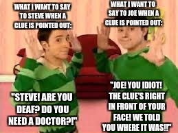 Both Steve and Joe make us feel smarter and healthier ;) | WHAT I WANT TO SAY TO JOE WHEN A CLUE IS POINTED OUT:; WHAT I WANT TO SAY TO STEVE WHEN A CLUE IS POINTED OUT:; "JOE! YOU IDIOT! THE CLUE'S RIGHT IN FRONT OF YOUR FACE! WE TOLD YOU WHERE IT WAS!!"; "STEVE! ARE YOU DEAF? DO YOU NEED A DOCTOR?!" | image tagged in blues clues,health issues,listening,looking,special kind of stupid | made w/ Imgflip meme maker