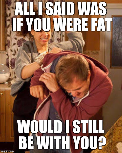 ALL I SAID WAS IF YOU WERE FAT WOULD I STILL BE WITH YOU? | made w/ Imgflip meme maker