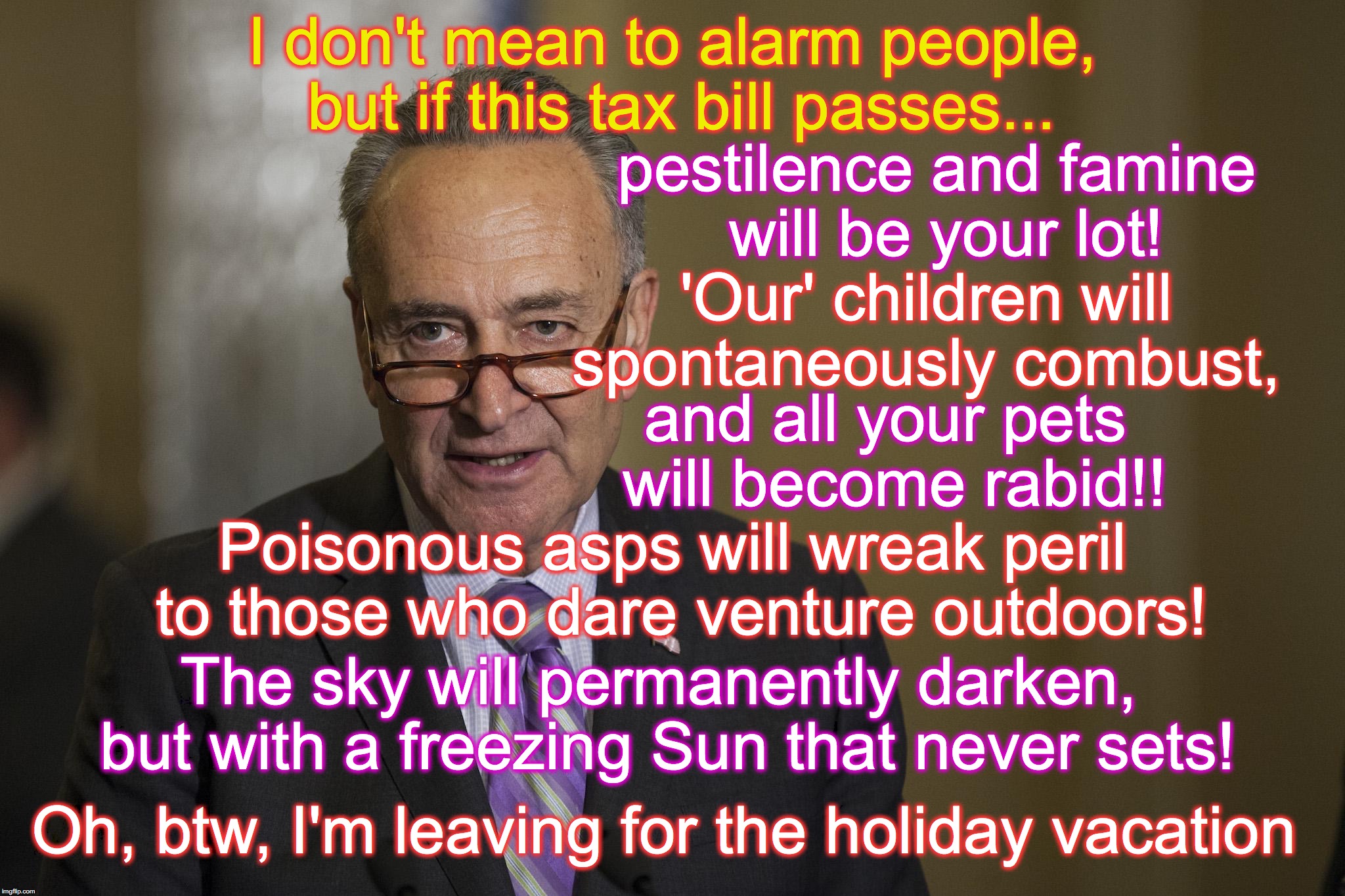 he's still gonna go home for the holidays and enjoy.... | I don't mean to alarm people, but if this tax bill passes... pestilence and famine will be your lot! 'Our' children will spontaneously combust, and all your pets will become rabid!! Poisonous asps will wreak peril to those who dare venture outdoors! The sky will permanently darken, but with a freezing Sun that never sets! Oh, btw, I'm leaving for the holiday vacation | image tagged in chuck schumer,alarm | made w/ Imgflip meme maker