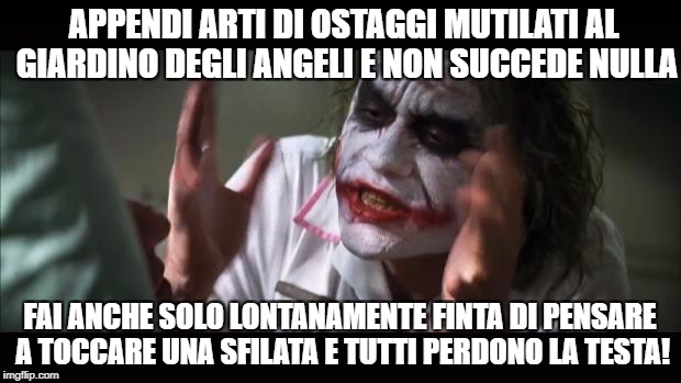 And everybody loses their minds Meme | APPENDI ARTI DI OSTAGGI MUTILATI AL GIARDINO DEGLI ANGELI E NON SUCCEDE NULLA; FAI ANCHE SOLO LONTANAMENTE FINTA DI PENSARE A TOCCARE UNA SFILATA E TUTTI PERDONO LA TESTA! | image tagged in memes,and everybody loses their minds | made w/ Imgflip meme maker