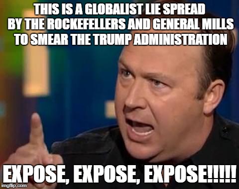 Alex Jones | THIS IS A GLOBALIST LIE SPREAD BY THE ROCKEFELLERS AND GENERAL MILLS TO SMEAR THE TRUMP ADMINISTRATION; EXPOSE, EXPOSE, EXPOSE!!!!! | image tagged in alex jones | made w/ Imgflip meme maker