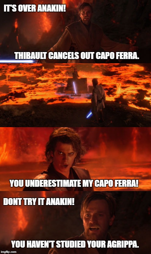 IT'S OVER ANAKIN! THIBAULT CANCELS OUT CAPO FERRA. YOU UNDERESTIMATE MY CAPO FERRA! DONT TRY IT ANAKIN! YOU HAVEN'T STUDIED YOUR AGRIPPA. | image tagged in star wars | made w/ Imgflip meme maker
