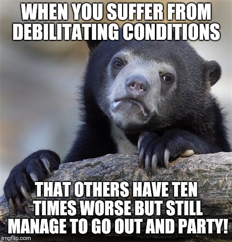 Confession Bear | WHEN YOU SUFFER FROM DEBILITATING CONDITIONS; THAT OTHERS HAVE TEN TIMES WORSE BUT STILL MANAGE TO GO OUT AND PARTY! | image tagged in memes,confession bear | made w/ Imgflip meme maker