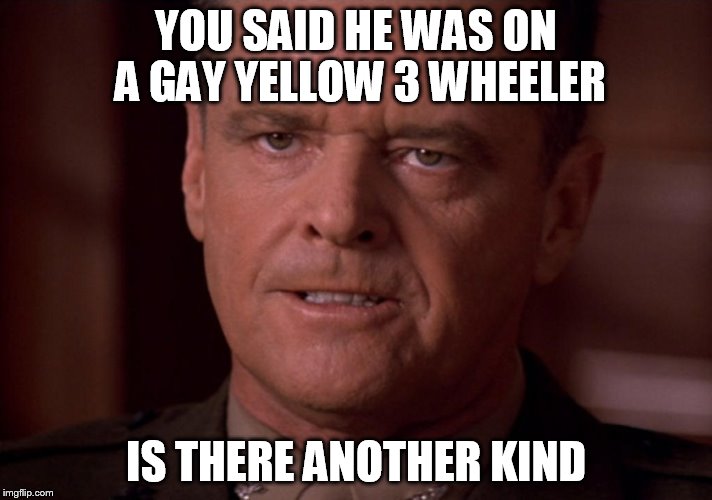 A FEW GOOD MEN | YOU SAID HE WAS ON A GAY YELLOW 3 WHEELER; IS THERE ANOTHER KIND | image tagged in a few good men | made w/ Imgflip meme maker