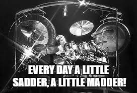 EVERY DAY A LITTLE SADDER, A LITTLE MADDER! | made w/ Imgflip meme maker