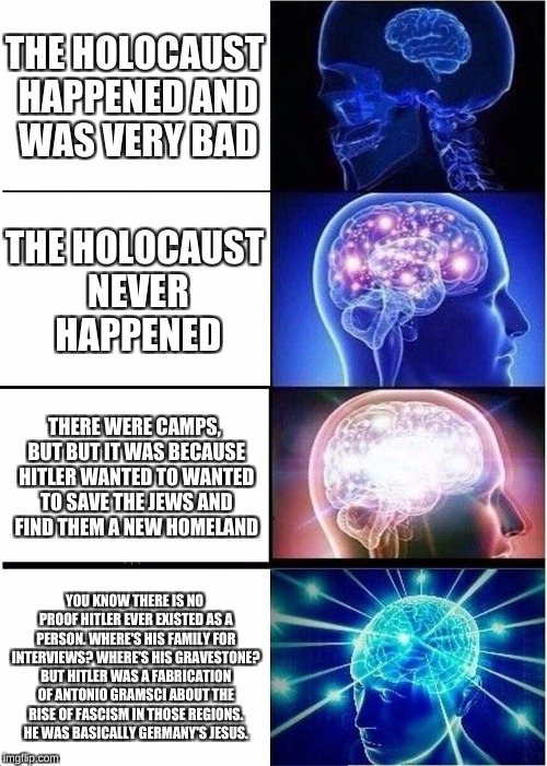 Expanding Brain Meme | THE HOLOCAUST HAPPENED AND WAS VERY BAD; THE HOLOCAUST NEVER HAPPENED; THERE WERE CAMPS, BUT BUT IT WAS BECAUSE HITLER WANTED TO WANTED TO SAVE THE JEWS AND FIND THEM A NEW HOMELAND; YOU KNOW THERE IS NO PROOF HITLER EVER EXISTED AS A PERSON. WHERE'S HIS FAMILY FOR INTERVIEWS? WHERE'S HIS GRAVESTONE? BUT HITLER WAS A FABRICATION OF ANTONIO GRAMSCI ABOUT THE RISE OF FASCISM IN THOSE REGIONS. HE WAS BASICALLY GERMANY'S JESUS. | image tagged in memes,expanding brain | made w/ Imgflip meme maker