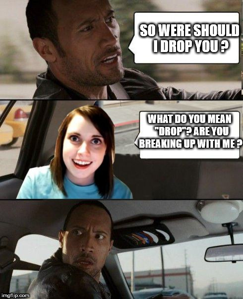 Attached driving | SO WERE SHOULD I DROP YOU ? WHAT DO YOU MEAN  "DROP"? ARE YOU BREAKING UP WITH ME ? | image tagged in the rock driving - overly attached girlfriend,the rock driving,overly attached girlfriend,meme,funny | made w/ Imgflip meme maker
