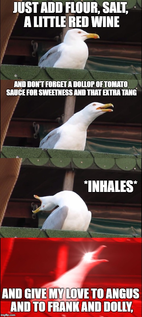 Inhaling Seagull Meme | JUST ADD FLOUR, SALT, A LITTLE RED WINE; AND DON'T FORGET A DOLLOP OF
TOMATO SAUCE FOR SWEETNESS AND THAT EXTRA TANG; *INHALES*; AND GIVE MY LOVE TO ANGUS AND TO FRANK AND DOLLY, | image tagged in inhaling seagull | made w/ Imgflip meme maker
