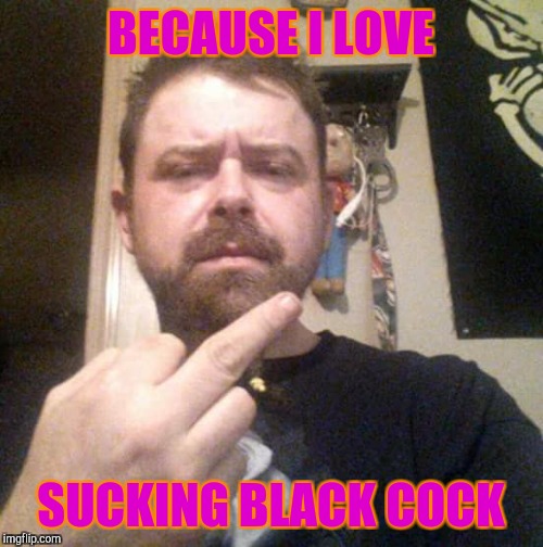 Tigg Erica Cooper | BECAUSE I LOVE; SUCKING BLACK COCK | image tagged in dank memes,funny meme | made w/ Imgflip meme maker