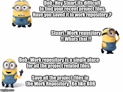 Blank White Template | Bob : Hey Stuart,its difficult to find your recent project files. Have you saved it in work repository ? Stuart : Work repository !! Whats that !! Bob : Work repository is a single place for all the project related files. Save all the project  files in the Work Repository. 
Be like BOB | image tagged in blank white template | made w/ Imgflip meme maker