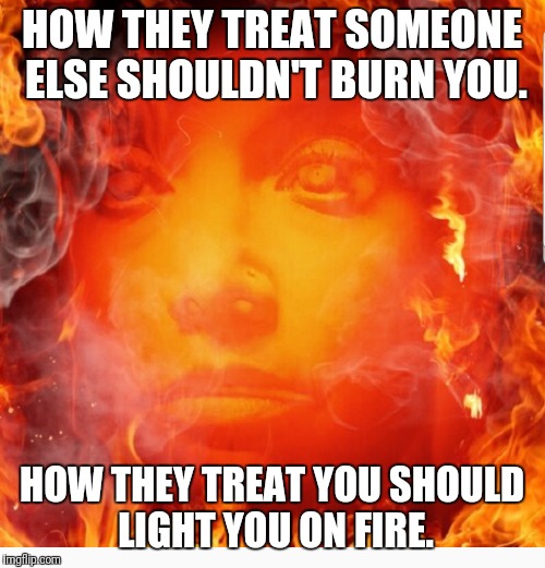 Fire | HOW THEY TREAT SOMEONE ELSE SHOULDN'T BURN YOU. HOW THEY TREAT YOU SHOULD LIGHT YOU ON FIRE. | image tagged in burn baby burn | made w/ Imgflip meme maker