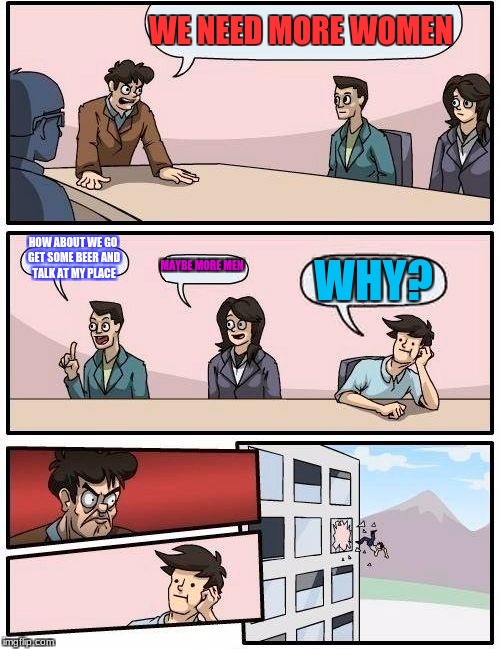 Boardroom Meeting Suggestion | WE NEED MORE WOMEN; HOW ABOUT WE GO GET SOME BEER AND TALK AT MY PLACE; MAYBE MORE MEN; WHY? | image tagged in memes,boardroom meeting suggestion | made w/ Imgflip meme maker