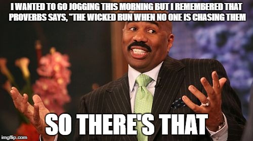 I don't always exercise, but when I think about it, I use the bible to get out of it. | I WANTED TO GO JOGGING THIS MORNING BUT I REMEMBERED THAT PROVERBS SAYS, "THE WICKED RUN WHEN NO ONE IS CHASING THEM; SO THERE'S THAT | image tagged in memes,steve harvey,exercise,funny memes | made w/ Imgflip meme maker
