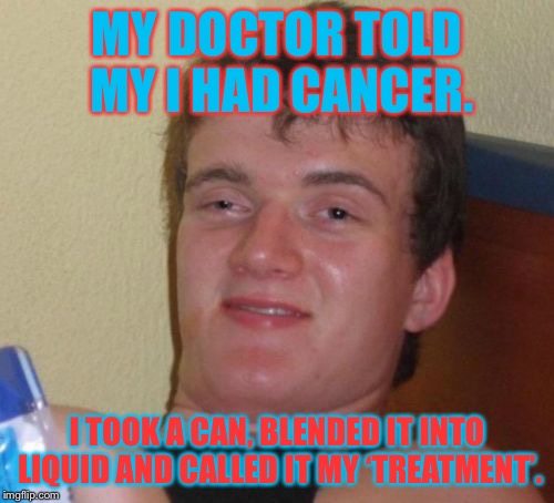 10 Guy Meme | MY DOCTOR TOLD MY I HAD CANCER. I TOOK A CAN, BLENDED IT INTO LIQUID AND CALLED IT MY ‘TREATMENT’. | image tagged in memes,10 guy | made w/ Imgflip meme maker