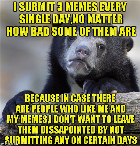 Don't you hate it when your favourite memer doesn't submit anything on certain days,and you just feel dissapointed? | I SUBMIT 3 MEMES EVERY SINGLE DAY,NO MATTER HOW BAD SOME OF THEM ARE; BECAUSE IN CASE THERE ARE PEOPLE WHO LIKE ME AND MY MEMES,I DON'T WANT TO LEAVE THEM DISSAPOINTED BY NOT SUBMITTING ANY ON CERTAIN DAYS | image tagged in memes,confession bear,submissions,imgflip,powermetalhead,dissapointed | made w/ Imgflip meme maker