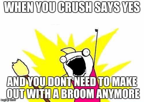 X All The Y Meme | WHEN YOU CRUSH SAYS YES; AND YOU DONT NEED TO MAKE OUT WITH A BROOM ANYMORE | image tagged in memes,x all the y | made w/ Imgflip meme maker