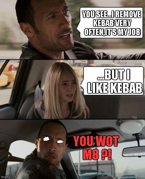 You like wot m8 ? | YOU SEE...I REMOVE KEBAB VERY OFTEN,IT'S MY JOB; ...BUT I LIKE KEBAB; YOU WOT M8 ?! | image tagged in memes,the rock driving,remove kebab,you wot m8 | made w/ Imgflip meme maker