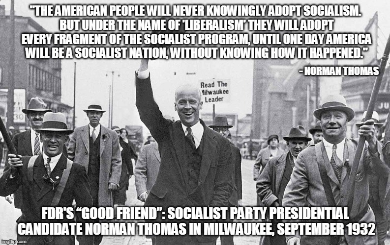 It's been going on longer than you know | "THE AMERICAN PEOPLE WILL NEVER KNOWINGLY ADOPT SOCIALISM. BUT UNDER
THE NAME OF 'LIBERALISM' THEY WILL ADOPT EVERY FRAGMENT OF THE SOCIALIST
PROGRAM, UNTIL ONE DAY AMERICA WILL BE A SOCIALIST NATION, WITHOUT
KNOWING HOW IT HAPPENED."; - NORMAN THOMAS; FDR'S “GOOD FRIEND”: SOCIALIST PARTY PRESIDENTIAL CANDIDATE NORMAN THOMAS IN MILWAUKEE, SEPTEMBER 1932 | image tagged in american politics,socialism,conservative | made w/ Imgflip meme maker
