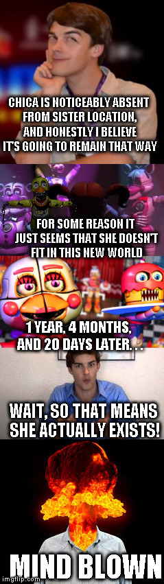 Matpat's mind get's blown | CHICA IS NOTICEABLY ABSENT FROM SISTER LOCATION, AND HONESTLY I BELIEVE IT'S GOING TO REMAIN THAT WAY; FOR SOME REASON IT JUST SEEMS THAT SHE DOESN'T FIT IN THIS NEW WORLD; 1 YEAR, 4 MONTHS, AND 20 DAYS LATER. . . WAIT, SO THAT MEANS SHE ACTUALLY EXISTS! MIND BLOWN | image tagged in game theory,fnaf 6,mind blown,fnaf sister location,matpat | made w/ Imgflip meme maker