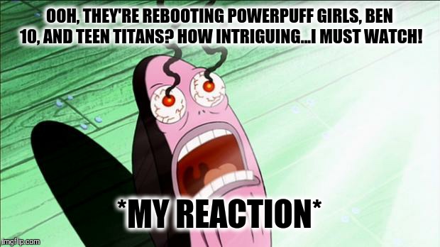 Spongebob My Eyes | OOH, THEY'RE REBOOTING POWERPUFF GIRLS, BEN 10, AND TEEN TITANS? HOW INTRIGUING...I MUST WATCH! *MY REACTION* | image tagged in spongebob my eyes | made w/ Imgflip meme maker