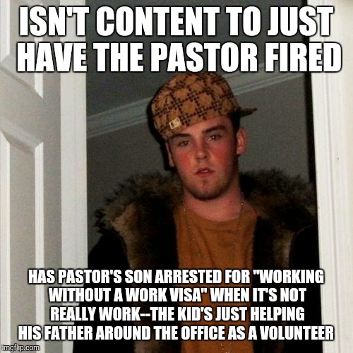 I fear this might happen to me.... Guy attempted to have my dad fired, by the way...but failed.  | ISN'T CONTENT TO JUST HAVE THE PASTOR FIRED; HAS PASTOR'S SON ARRESTED FOR "WORKING WITHOUT A WORK VISA" WHEN IT'S NOT REALLY WORK--THE KID'S JUST HELPING HIS FATHER AROUND THE OFFICE AS A VOLUNTEER | image tagged in memes,scumbag steve | made w/ Imgflip meme maker