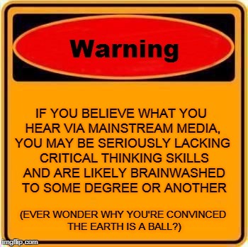 Warning! Mainstream Media On the Loose . . .  | IF YOU BELIEVE WHAT YOU HEAR VIA MAINSTREAM MEDIA, YOU MAY BE SERIOUSLY LACKING CRITICAL THINKING SKILLS AND ARE LIKELY BRAINWASHED TO SOME DEGREE OR ANOTHER; (EVER WONDER WHY YOU'RE CONVINCED THE EARTH IS A BALL?) | image tagged in memes,warning sign,flat earth,nasa hoax,fake moon landing,brainwashed | made w/ Imgflip meme maker