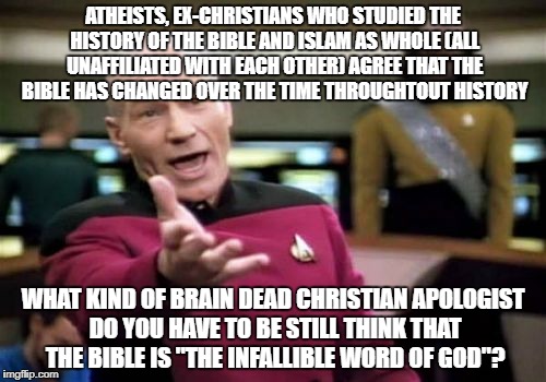 Picard Wtf | ATHEISTS, EX-CHRISTIANS WHO STUDIED THE HISTORY OF THE BIBLE AND ISLAM AS WHOLE (ALL UNAFFILIATED WITH EACH OTHER) AGREE THAT THE BIBLE HAS CHANGED OVER THE TIME THROUGHTOUT HISTORY; WHAT KIND OF BRAIN DEAD CHRISTIAN APOLOGIST DO YOU HAVE TO BE STILL THINK THAT THE BIBLE IS "THE INFALLIBLE WORD OF GOD"? | image tagged in memes,picard wtf,atheists,christians christianity,islam,bible sucks | made w/ Imgflip meme maker
