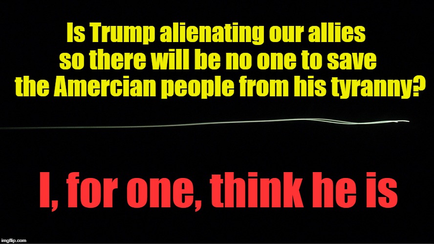 The Dangers of Isolationism | Is Trump alienating our allies; so there will be no one to save the Amercian people from his tyranny? I, for one, think he is | image tagged in trump,tyranny,tyrant,united nations | made w/ Imgflip meme maker