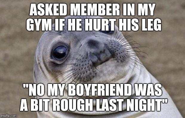 Awkward Moment Sealion Meme | ASKED MEMBER IN MY GYM IF HE HURT HIS LEG; "NO MY BOYFRIEND WAS A BIT ROUGH LAST NIGHT" | image tagged in memes,awkward moment sealion | made w/ Imgflip meme maker