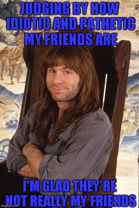 JUDGING BY HOW IDIOTIC AND PATHETIC MY FRIENDS ARE I'M GLAD THEY'RE NOT REALLY MY FRIENDS | made w/ Imgflip meme maker