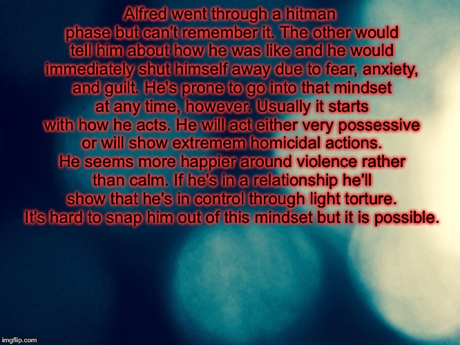 Headcanon #1 | Alfred went through a hitman phase but can't remember it. The other would tell him about how he was like and he would immediately shut himself away due to fear, anxiety, and guilt. He's prone to go into that mindset at any time, however. Usually it starts with how he acts. He will act either very possessive or will show extremem homicidal actions. He seems more happier around violence rather than calm. If he's in a relationship he'll show that he's in control through light torture. It's hard to snap him out of this mindset but it is possible. | image tagged in hetalia,headcanon,hitman jones | made w/ Imgflip meme maker