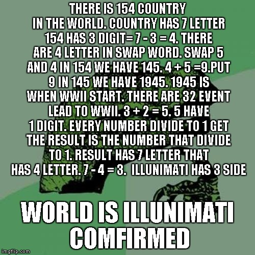 Philosoraptor Meme | THERE IS 154 COUNTRY IN THE WORLD. COUNTRY HAS 7 LETTER 154 HAS 3 DIGIT= 7 - 3 = 4. THERE ARE 4 LETTER IN SWAP WORD. SWAP 5 AND 4 IN 154 WE HAVE 145. 4 + 5 =9.PUT 9 IN 145 WE HAVE 1945. 1945 IS WHEN WWII START. THERE ARE 32 EVENT LEAD TO WWII. 3 + 2 = 5. 5 HAVE 1 DIGIT. EVERY NUMBER DIVIDE TO 1 GET THE RESULT IS THE NUMBER THAT DIVIDE TO 1. RESULT HAS 7 LETTER THAT HAS 4 LETTER. 7 - 4 = 3.  ILLUNIMATI HAS 3 SIDE; WORLD IS ILLUNIMATI COMFIRMED | image tagged in memes,philosoraptor | made w/ Imgflip meme maker