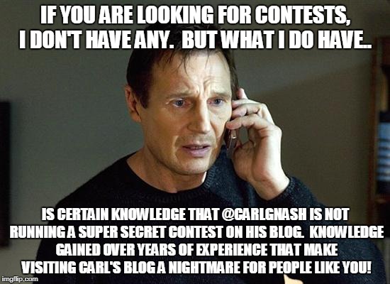 Liam Neeson Taken 2 Meme | IF YOU ARE LOOKING FOR CONTESTS, I DON'T HAVE ANY.  BUT WHAT I DO HAVE.. IS CERTAIN KNOWLEDGE THAT @CARLGNASH IS NOT RUNNING A SUPER SECRET CONTEST ON HIS BLOG.  KNOWLEDGE GAINED OVER YEARS OF EXPERIENCE THAT MAKE VISITING CARL'S BLOG A NIGHTMARE FOR PEOPLE LIKE YOU! | image tagged in memes,liam neeson taken 2 | made w/ Imgflip meme maker