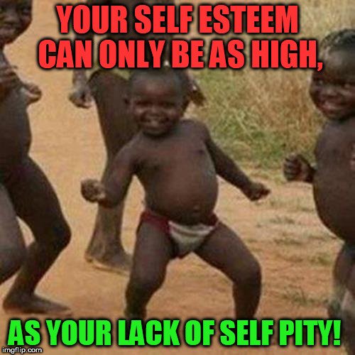 Third World Success Kid Meme | YOUR SELF ESTEEM CAN ONLY BE AS HIGH, AS YOUR LACK OF SELF PITY! | image tagged in memes,third world success kid | made w/ Imgflip meme maker