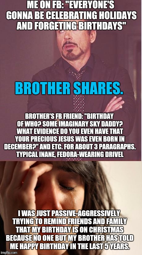 Some people just look for fights on the internet, and nothing will ever stop them. | ME ON FB: "EVERYONE'S GONNA BE CELEBRATING HOLIDAYS AND FORGETING BIRTHDAYS"; BROTHER SHARES. BROTHER'S FB FRIEND: "BIRTHDAY OF WHO? SOME IMAGINARY SKY DADDY? WHAT EVIDENCE DO YOU EVEN HAVE THAT YOUR PRECIOUS JESUS WAS EVEN BORN IN DECEMBER?" AND ETC. FOR ABOUT 3 PARAGRAPHS. TYPICAL INANE, FEDORA-WEARING DRIVEL; I WAS JUST PASSIVE-AGGRESSIVELY TRYING TO REMIND FRIENDS AND FAMILY THAT MY BIRTHDAY IS ON CHRISTMAS BECAUSE NO ONE BUT MY BROTHER HAS TOLD ME HAPPY BIRTHDAY IN THE LAST 5 YEARS. | image tagged in christmas,atheist,atheists,jesus,christianity,birthday | made w/ Imgflip meme maker