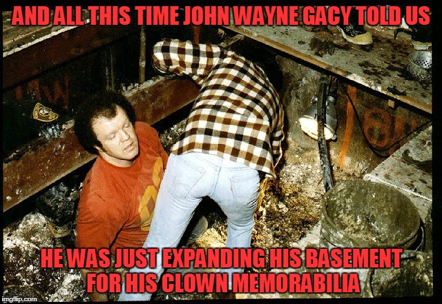 you think a jester in a sewer is bad? (Brutal Week December 18th - 25th) | AND ALL THIS TIME JOHN WAYNE GACY TOLD US; HE WAS JUST EXPANDING HIS BASEMENT FOR HIS CLOWN MEMORABILIA | image tagged in brutal week,memes,serial killer,brutal,grave,clowns | made w/ Imgflip meme maker