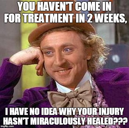 Creepy Condescending Wonka Meme | YOU HAVEN'T COME IN FOR TREATMENT IN 2 WEEKS, I HAVE NO IDEA WHY YOUR INJURY HASN'T MIRACULOUSLY HEALED??? | image tagged in memes,creepy condescending wonka | made w/ Imgflip meme maker