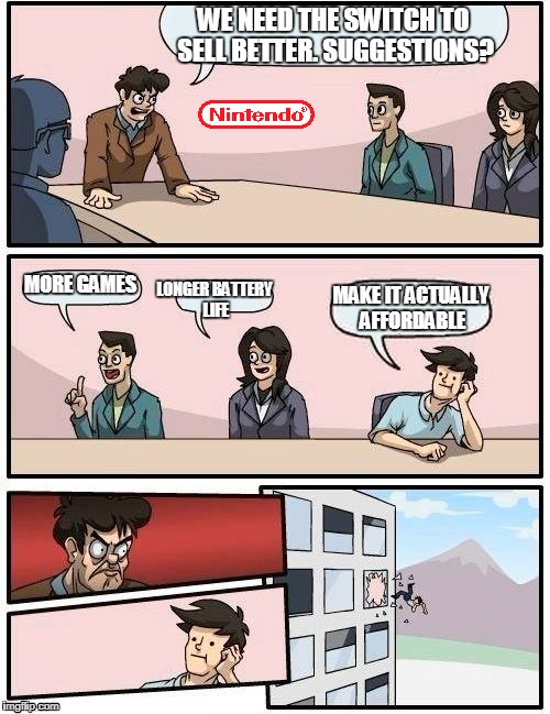 What I'm waiting for | WE NEED THE SWITCH TO SELL BETTER. SUGGESTIONS? MORE GAMES; LONGER BATTERY LIFE; MAKE IT ACTUALLY AFFORDABLE | image tagged in memes,boardroom meeting suggestion | made w/ Imgflip meme maker