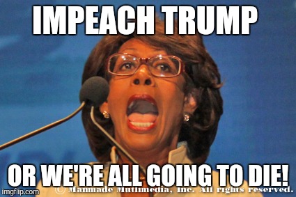 Maxine waters | IMPEACH TRUMP; OR WE'RE ALL GOING TO DIE! | image tagged in maxine waters | made w/ Imgflip meme maker
