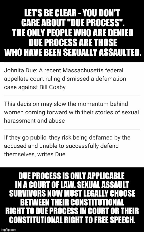Due Process | LET'S BE CLEAR - YOU DON'T CARE ABOUT "DUE PROCESS". THE ONLY PEOPLE WHO ARE DENIED DUE PROCESS ARE THOSE WHO HAVE BEEN SEXUALLY ASSAULTED. DUE PROCESS IS ONLY APPLICABLE IN A COURT OF LAW. SEXUAL ASSAULT SURVIVORS NOW MUST LEGALLY CHOOSE BETWEEN THEIR CONSTITUTIONAL RIGHT TO DUE PROCESS IN COURT OR THEIR CONSTITUTIONAL RIGHT TO FREE SPEECH. | image tagged in due process | made w/ Imgflip meme maker