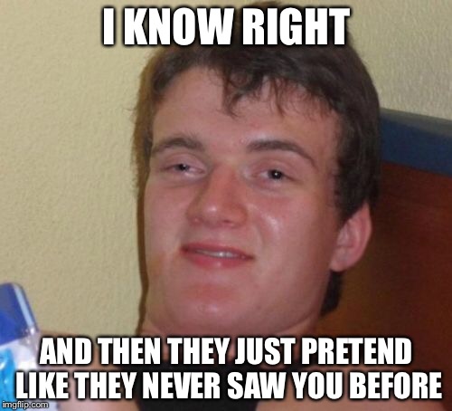 10 Guy Meme | I KNOW RIGHT AND THEN THEY JUST PRETEND LIKE THEY NEVER SAW YOU BEFORE | image tagged in memes,10 guy | made w/ Imgflip meme maker