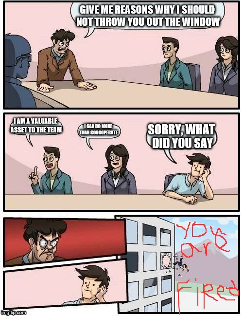 Boardroom Meeting Suggestion Meme | GIVE ME REASONS WHY I SHOULD NOT THROW YOU OUT THE WINDOW; I AM A VALUABLE ASSET TO THE TEAM; I CAN DO MORE THAN COOROPERATE; SORRY, WHAT DID YOU SAY | image tagged in memes,boardroom meeting suggestion | made w/ Imgflip meme maker