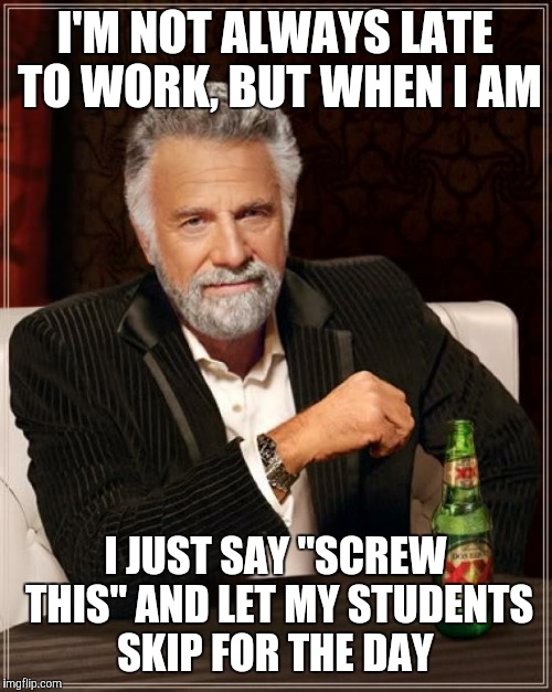 World's Most Interesting Professor  | I'M NOT ALWAYS LATE TO WORK, BUT WHEN I AM; I JUST SAY "SCREW THIS" AND LET MY STUDENTS SKIP FOR THE DAY | image tagged in memes,the most interesting man in the world | made w/ Imgflip meme maker
